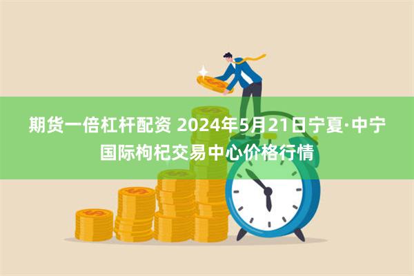 期货一倍杠杆配资 2024年5月21日宁夏·中宁国际枸杞交易
